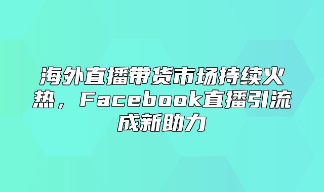 海外直播带货市场持续火热，Facebook直播引流成新助力