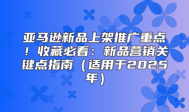 亚马逊新品上架推广重点！收藏必看：新品营销关键点指南适用于2025年