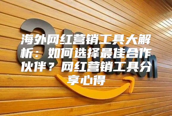 海外网红营销工具大解析：如何选择最佳合作伙伴？网红营销工具分享心得