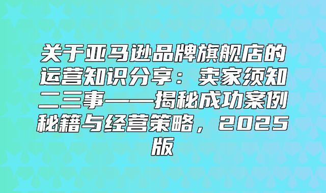 关于亚马逊品牌旗舰店的运营知识分享：卖家须知二三事——揭秘成功案例秘籍与经营策略，2025版