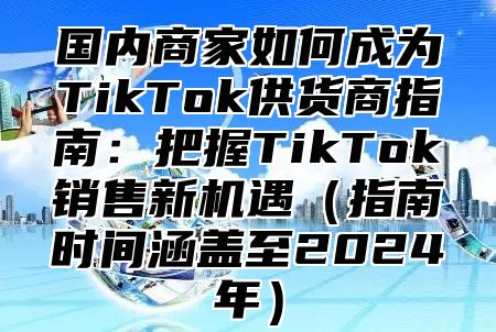 国内商家如何成为TikTok供货商指南：把握TikTok销售新机遇指南时间涵盖至2025年