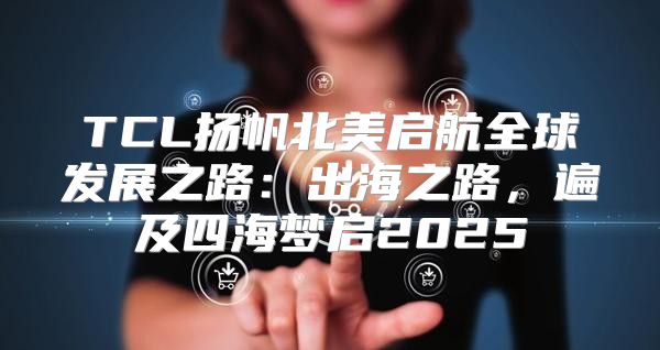 TCL扬帆北美启航全球发展之路：出海之路，遍及四海梦启2025