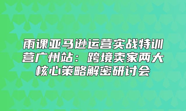雨课亚马逊运营实战特训营广州站：跨境卖家两大核心策略解密研讨会