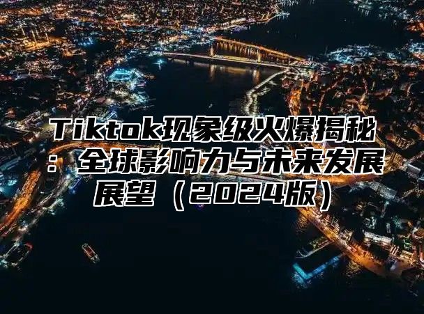 Tiktok现象级火爆揭秘：全球影响力与未来发展展望2025版