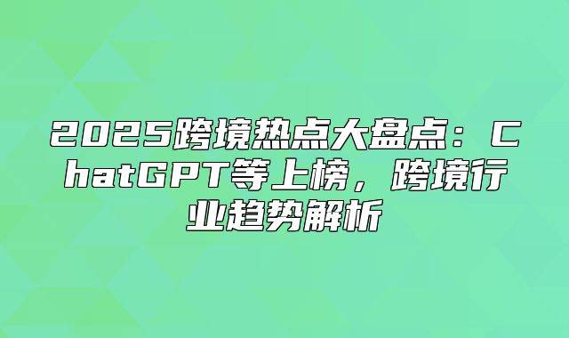 2025跨境热点大盘点：ChatGPT等上榜，跨境行业趋势解析