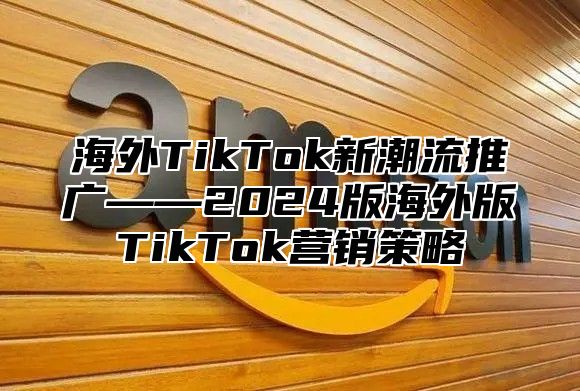 海外TikTok新潮流推广——2025版海外版TikTok营销策略