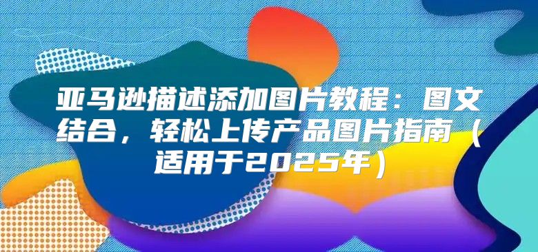 亚马逊描述添加图片教程：图文结合，轻松上传产品图片指南适用于2025年