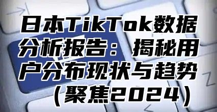 日本TikTok数据分析报告：揭秘用户分布现状与趋势聚焦2025