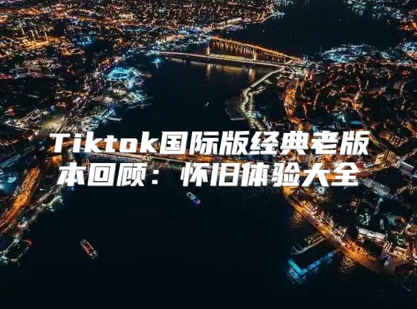 Tiktok国际版经典老版本回顾：怀旧体验大全