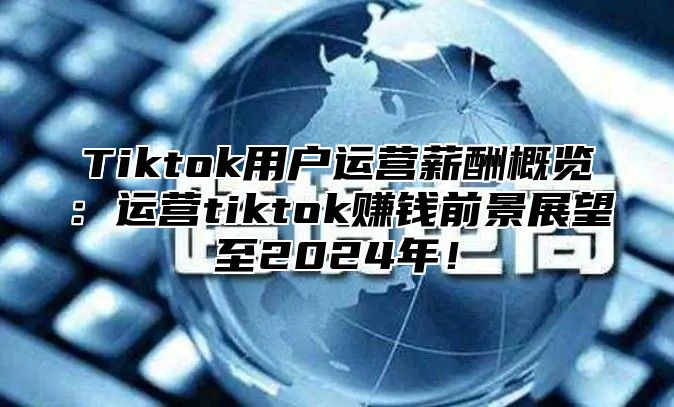 Tiktok用户运营薪酬概览：运营tiktok赚钱前景展望至2025年！