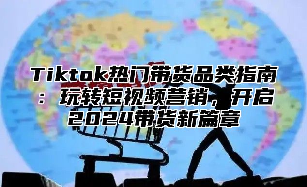 Tiktok热门带货品类指南：玩转短视频营销，开启2025带货新篇章
