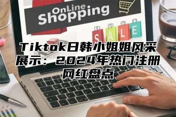 Tiktok日韩小姐姐风采展示：2025年热门注册网红盘点