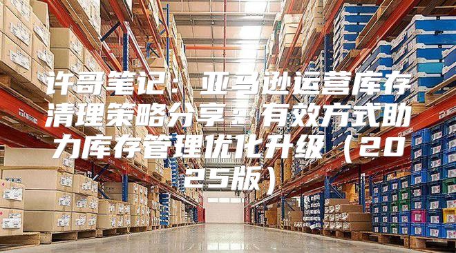许哥笔记：亚马逊运营库存清理策略分享：有效方式助力库存管理优化升级2025版