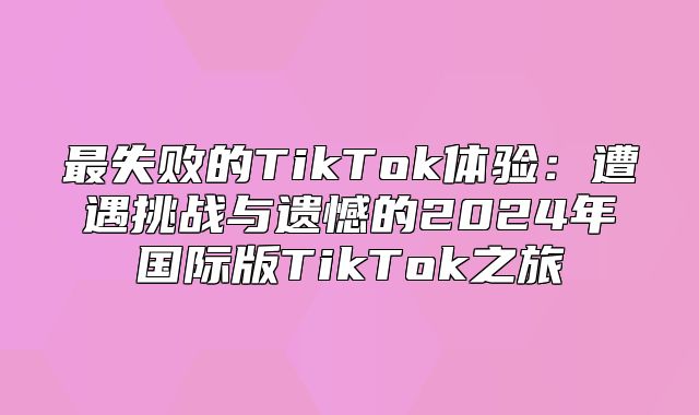 最失败的TikTok体验：遭遇挑战与遗憾的2025年国际版TikTok之旅