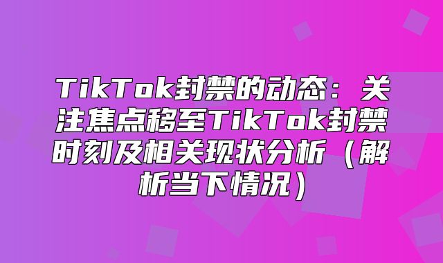 TikTok封禁的动态：关注焦点移至TikTok封禁时刻及相关现状分析解析当下情况