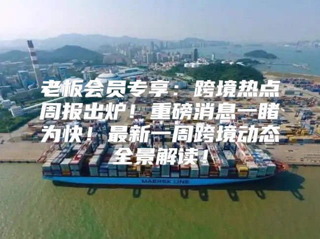 老板会员专享：跨境热点周报出炉！重磅消息一睹为快！最新一周跨境动态全景解读！