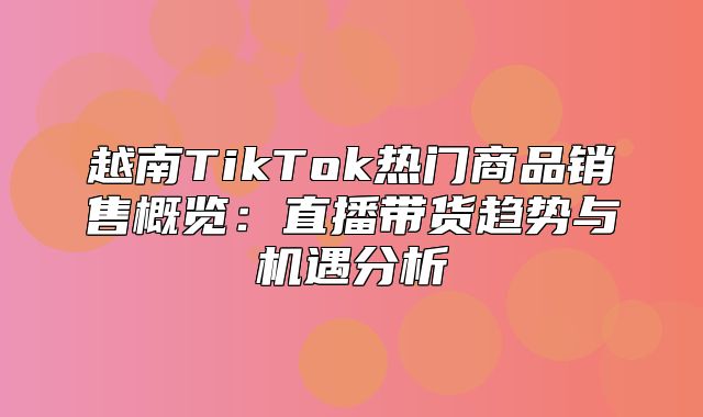 越南TikTok热门商品销售概览：直播带货趋势与机遇分析