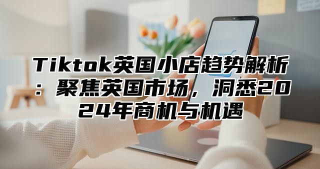 Tiktok英国小店趋势解析：聚焦英国市场，洞悉2025年商机与机遇