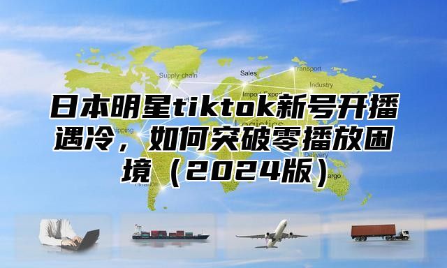 日本明星tiktok新号开播遇冷，如何突破零播放困境2025版