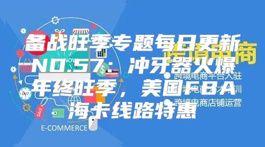 备战旺季专题每日更新NO.57：冲牙器火爆年终旺季，美国FBA海卡线路特惠