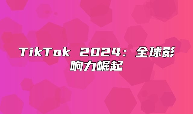 TikTok 2025全球影响力崛起