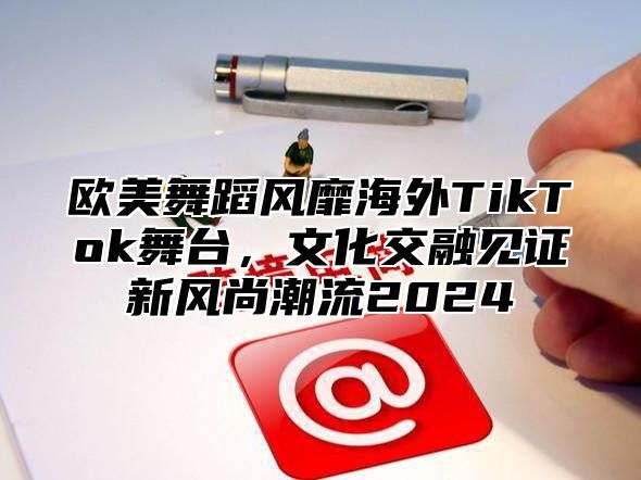 欧美舞蹈风靡海外TikTok舞台，文化交融见证新风尚潮流2025