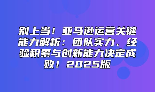别上当！亚马逊运营关键能力解析：团队实力、经验积累与创新能力决定成败！2025版