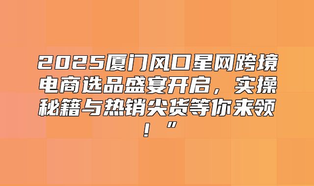 2025厦门风口星网跨境电商选品盛宴开启，实操秘籍与热销尖货等你来领！”