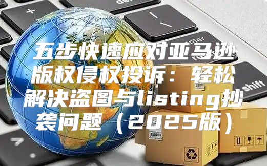 五步快速应对亚马逊版权侵权投诉：轻松解决盗图与listing抄袭问题2025版