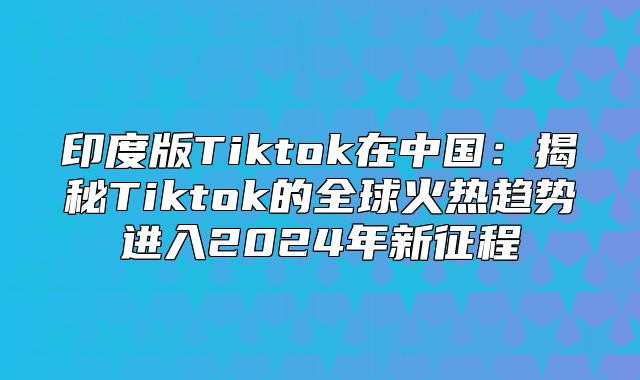 印度版Tiktok在中国：揭秘Tiktok的全球火热趋势进入2025年新征程