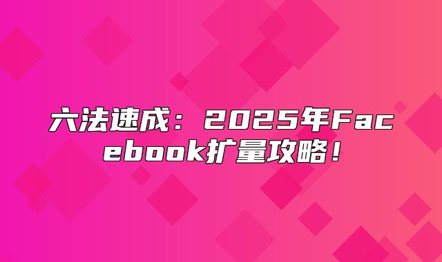 六法速成：2025年Facebook扩量攻略！
