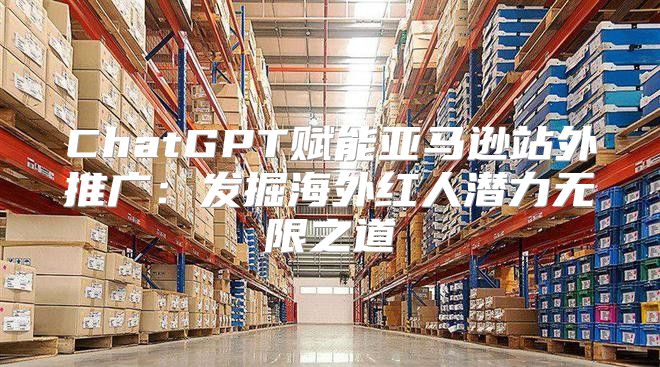 ChatGPT赋能亚马逊站外推广：发掘海外红人潜力无限之道