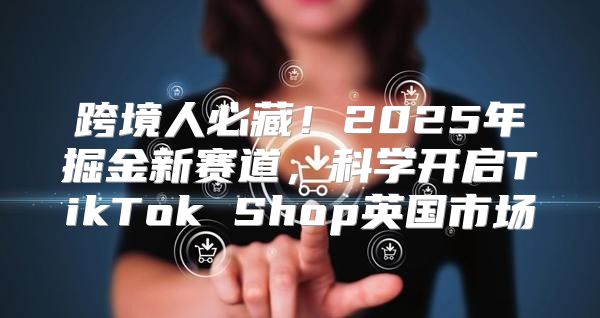 跨境人必藏！2025年掘金新赛道，科学开启TikTok Shop英国市场