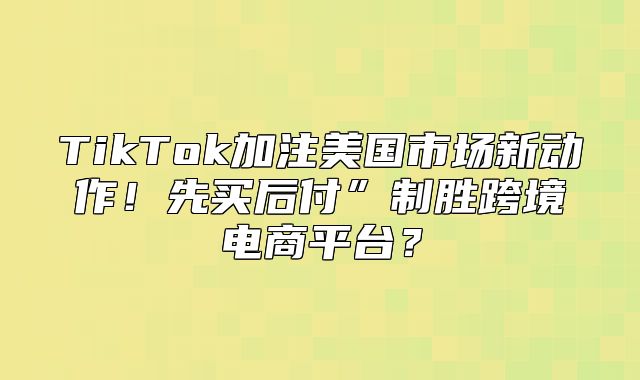 TikTok加注美国市场新动作！先买后付”制胜跨境电商平台？
