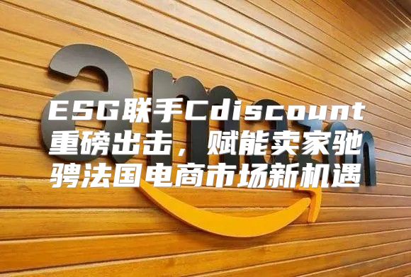 ESG联手Cdiscount重磅出击，赋能卖家驰骋法国电商市场新机遇