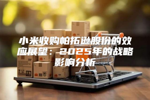 小米收购帕拓逊股份的效应展望：2025年的战略影响分析