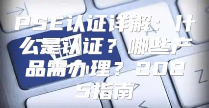PSE认证详解：什么是认证？哪些产品需办理？2025指南