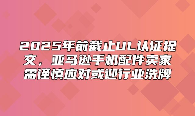 2025年前截止UL认证提交，亚马逊手机配件卖家需谨慎应对或迎行业洗牌