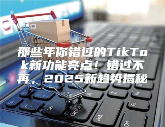 那些年你错过的TikTok新功能亮点！错过不再，2025新趋势揭秘