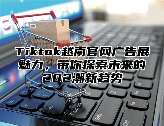 Tiktok越南官网广告展魅力，带你探索未来的202潮新趋势