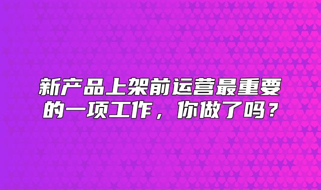 新产品上架前运营最重要的一项工作，你做了吗？