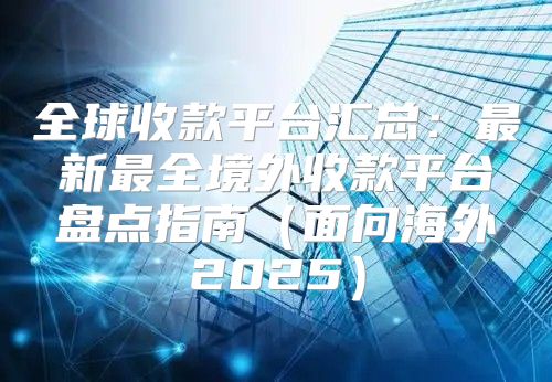 全球收款平台汇总：最新最全境外收款平台盘点指南面向海外2025