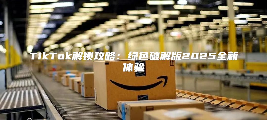 TikTok解锁攻略：绿色破解版2025全新体验