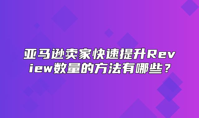 亚马逊卖家快速提升Review数量的方法有哪些？