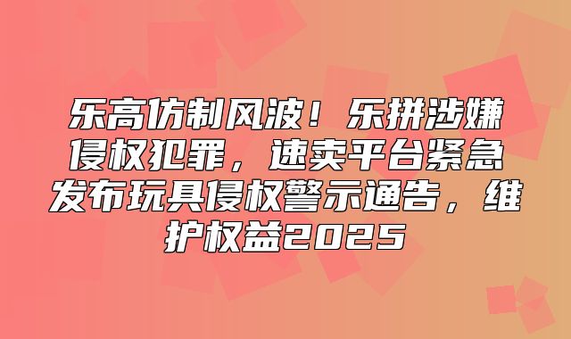 乐高仿制风波！乐拼涉嫌侵权犯罪，速卖平台紧急发布玩具侵权警示通告，维护权益2025
