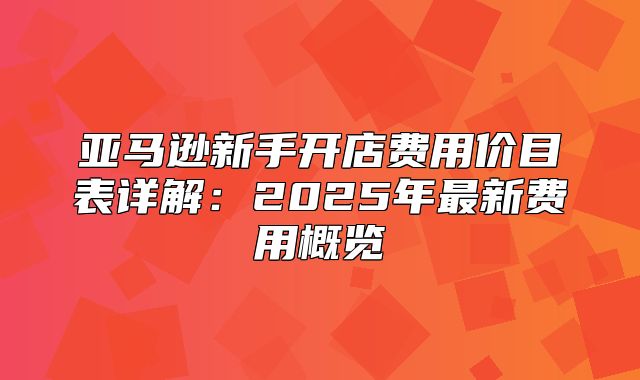 亚马逊新手开店费用价目表详解：2025年最新费用概览