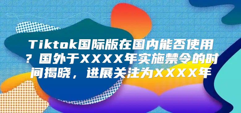 Tiktok国际版在国内能否使用？国外于XXXX年实施禁令的时间揭晓，进展关注为XXXX年