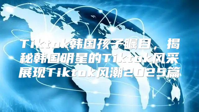 Tiktok韩国孩子瞩目，揭秘韩国明星的Tiktok风采展现Tiktok风潮2025篇