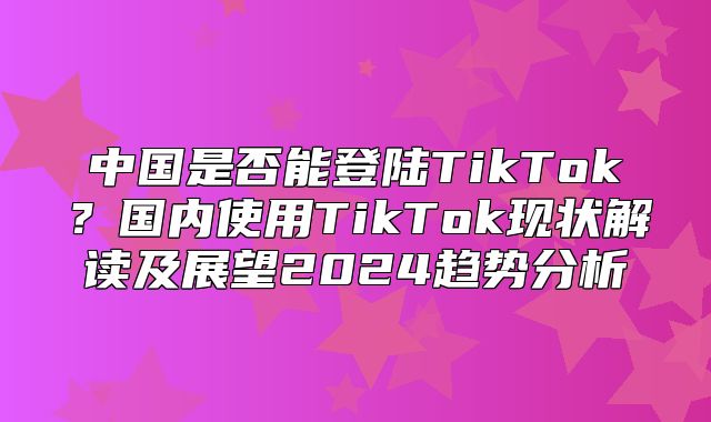 中国是否能登陆TikTok？国内使用TikTok现状解读及展望2025趋势分析