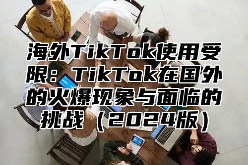 海外TikTok使用受限：TikTok在国外的火爆现象与面临的挑战2025版
